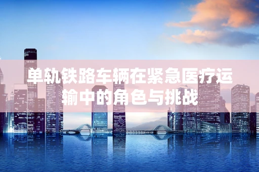 单轨铁路车辆在紧急医疗运输中的角色与挑战