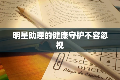 明星助理的健康守护不容忽视