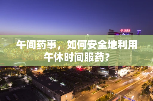 午间药事，如何安全地利用午休时间服药？