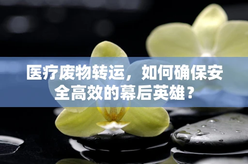 医疗废物转运，如何确保安全高效的幕后英雄？