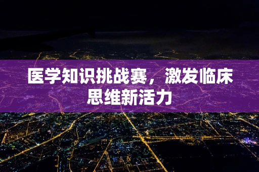 医学知识挑战赛，激发临床思维新活力