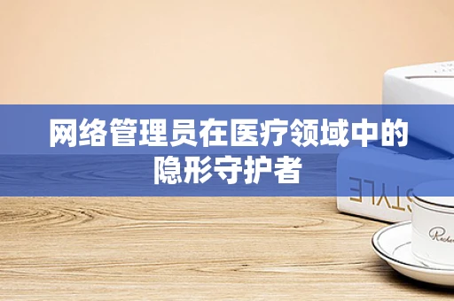 网络管理员在医疗领域中的隐形守护者