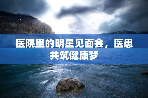 医院里的明星见面会，医患共筑健康梦