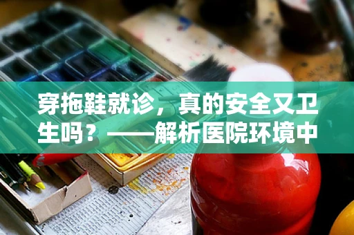 穿拖鞋就诊，真的安全又卫生吗？——解析医院环境中的拖鞋使用误区