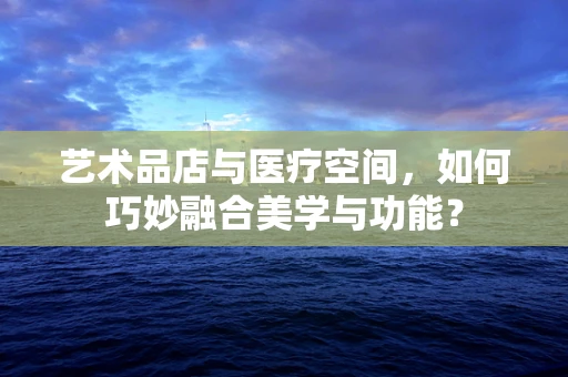 艺术品店与医疗空间，如何巧妙融合美学与功能？