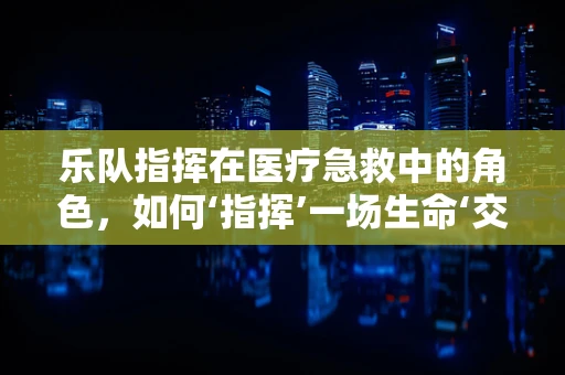 乐队指挥在医疗急救中的角色，如何‘指挥’一场生命‘交响乐’？