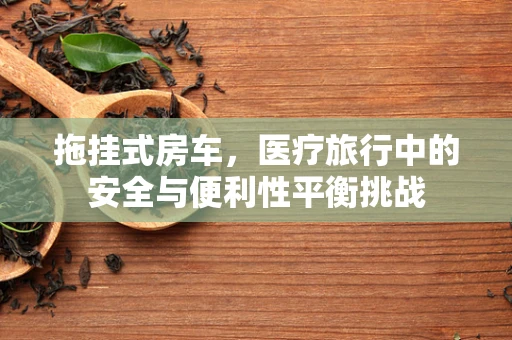 拖挂式房车，医疗旅行中的安全与便利性平衡挑战
