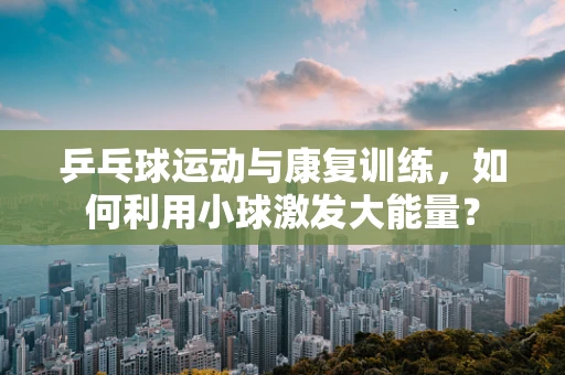 乒乓球运动与康复训练，如何利用小球激发大能量？
