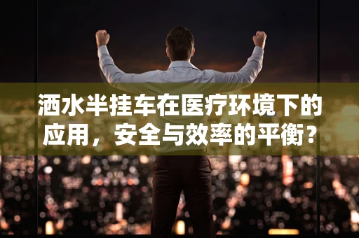 洒水半挂车在医疗环境下的应用，安全与效率的平衡？