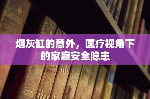 烟灰缸的意外，医疗视角下的家庭安全隐患