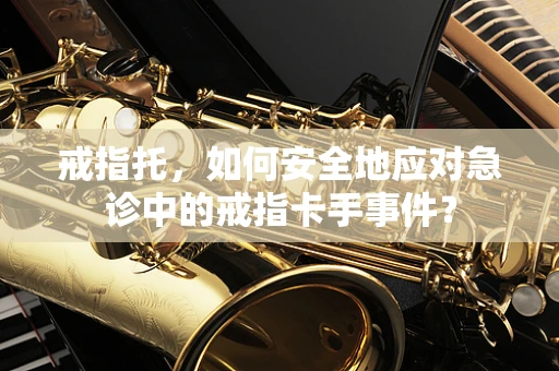 戒指托，如何安全地应对急诊中的戒指卡手事件？