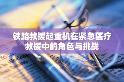 铁路救援起重机在紧急医疗救援中的角色与挑战