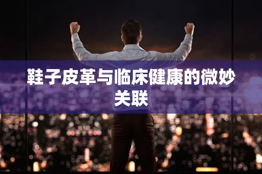 鞋子皮革与临床健康的微妙关联