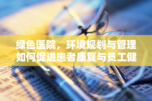 绿色医院，环境规划与管理如何促进患者康复与员工健康？