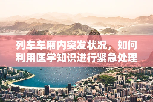 列车车厢内突发状况，如何利用医学知识进行紧急处理？