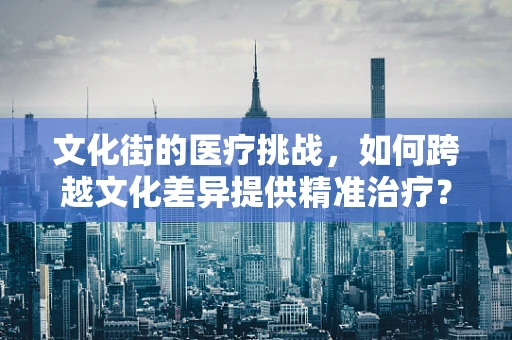 文化街的医疗挑战，如何跨越文化差异提供精准治疗？