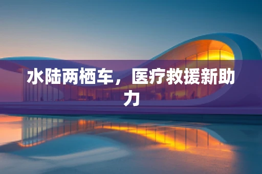 水陆两栖车，医疗救援新助力