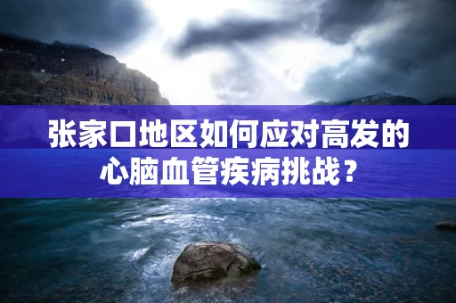 张家口地区如何应对高发的心脑血管疾病挑战？