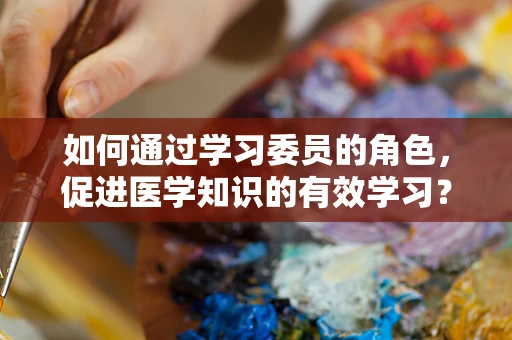 如何通过学习委员的角色，促进医学知识的有效学习？