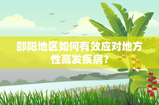 邵阳地区如何有效应对地方性高发疾病？