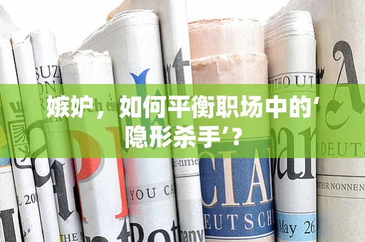 嫉妒，如何平衡职场中的‘隐形杀手’？