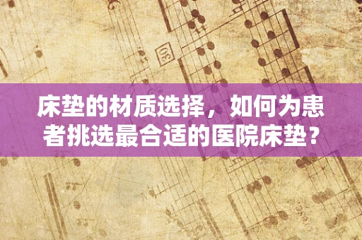 床垫的材质选择，如何为患者挑选最合适的医院床垫？
