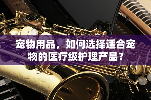 宠物用品，如何选择适合宠物的医疗级护理产品？