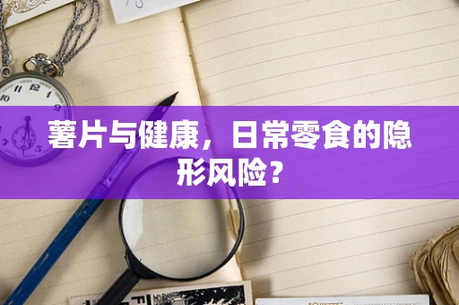 薯片与健康，日常零食的隐形风险？