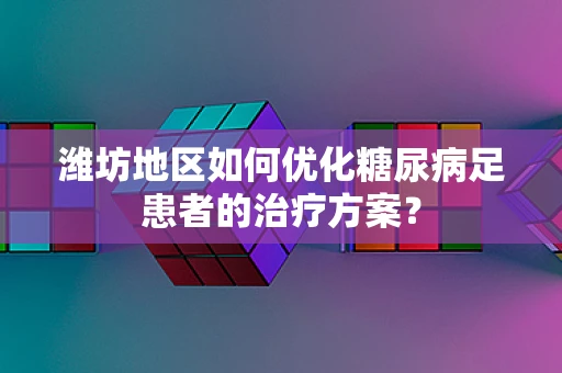 潍坊地区如何优化糖尿病足患者的治疗方案？