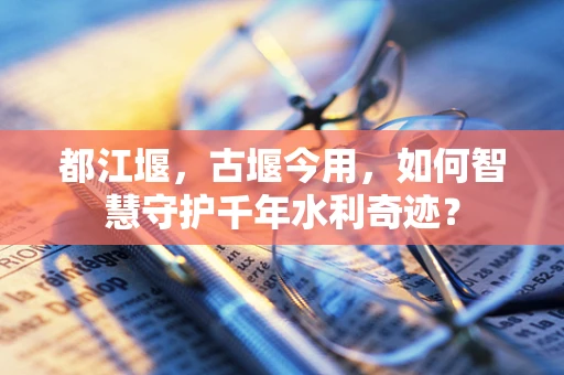 都江堰，古堰今用，如何智慧守护千年水利奇迹？