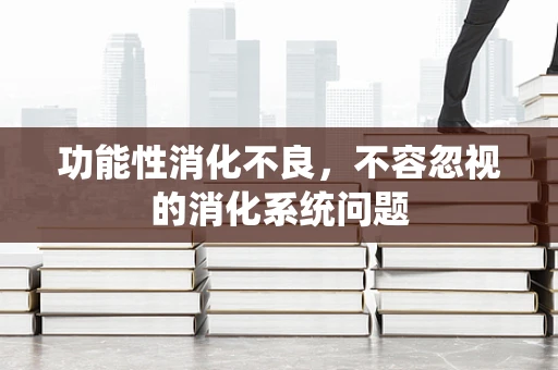 功能性消化不良，不容忽视的消化系统问题