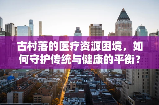 古村落的医疗资源困境，如何守护传统与健康的平衡？