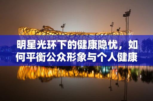 明星光环下的健康隐忧，如何平衡公众形象与个人健康？