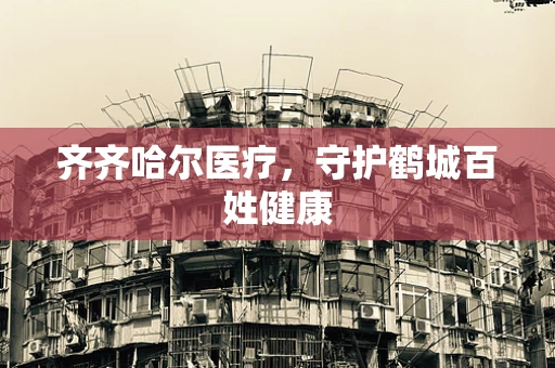 齐齐哈尔医疗，守护鹤城百姓健康