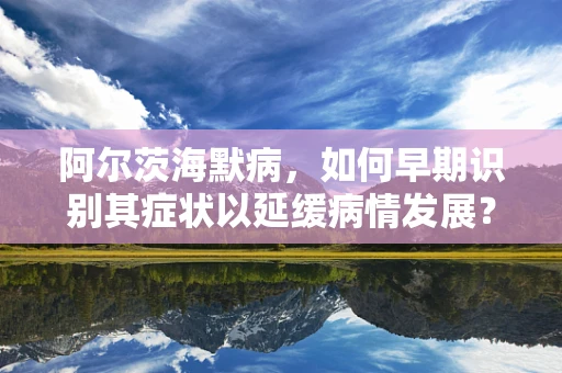 阿尔茨海默病，如何早期识别其症状以延缓病情发展？