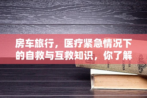 房车旅行，医疗紧急情况下的自救与互救知识，你了解多少？