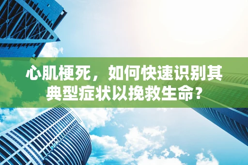 心肌梗死，如何快速识别其典型症状以挽救生命？