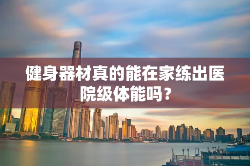 健身器材真的能在家练出医院级体能吗？