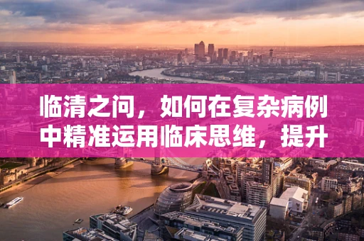 临清之问，如何在复杂病例中精准运用临床思维，提升诊疗效率？