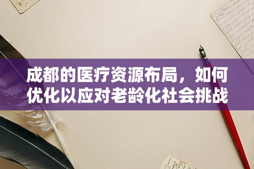 成都的医疗资源布局，如何优化以应对老龄化社会挑战？