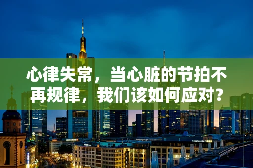 心律失常，当心脏的节拍不再规律，我们该如何应对？