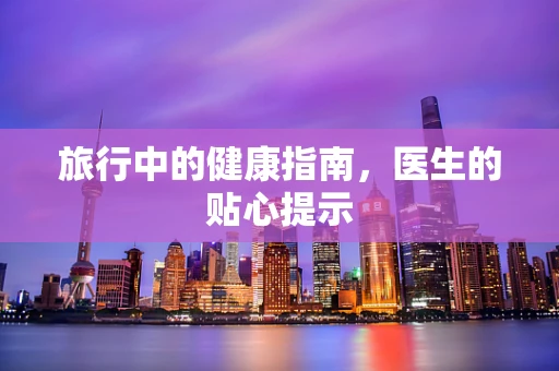 旅行中的健康指南，医生的贴心提示