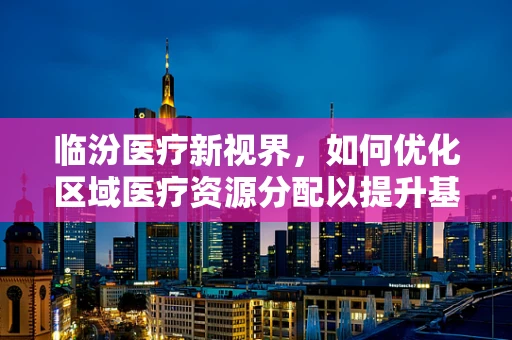 临汾医疗新视界，如何优化区域医疗资源分配以提升基层医疗服务？