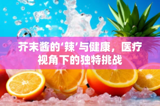 芥末酱的‘辣’与健康，医疗视角下的独特挑战