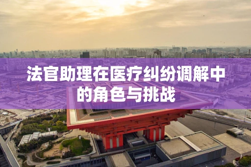 法官助理在医疗纠纷调解中的角色与挑战