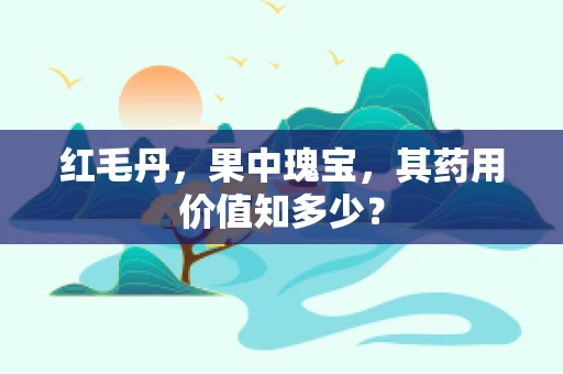 红毛丹，果中瑰宝，其药用价值知多少？