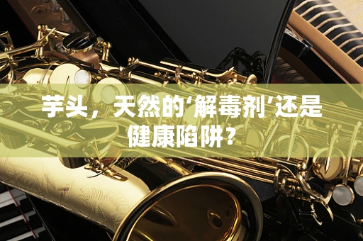 芋头，天然的‘解毒剂’还是健康陷阱？