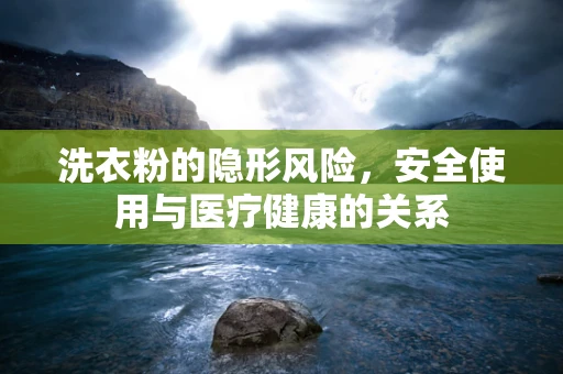 洗衣粉的隐形风险，安全使用与医疗健康的关系