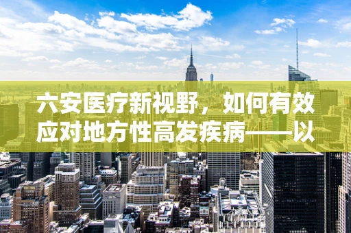 六安医疗新视野，如何有效应对地方性高发疾病——以六安地区儿童手足口病防控策略为例