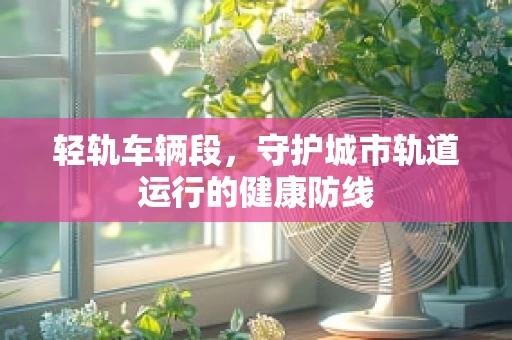 轻轨车辆段，守护城市轨道运行的健康防线